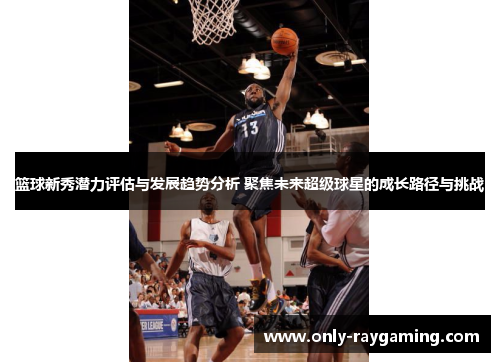 篮球新秀潜力评估与发展趋势分析 聚焦未来超级球星的成长路径与挑战