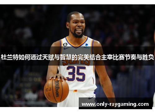 杜兰特如何通过天赋与智慧的完美结合主宰比赛节奏与胜负