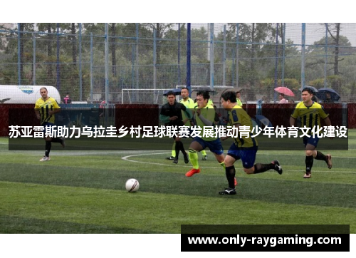 苏亚雷斯助力乌拉圭乡村足球联赛发展推动青少年体育文化建设
