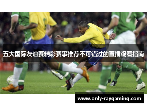 五大国际友谊赛精彩赛事推荐不可错过的直播观看指南
