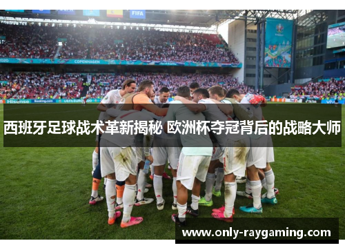 西班牙足球战术革新揭秘 欧洲杯夺冠背后的战略大师