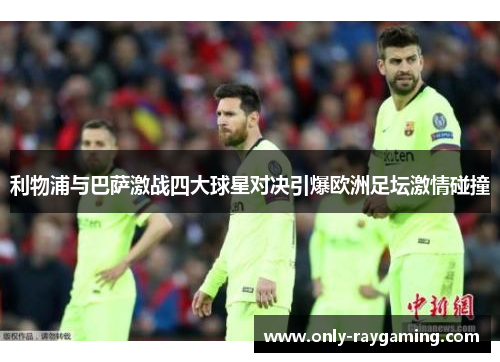 利物浦与巴萨激战四大球星对决引爆欧洲足坛激情碰撞